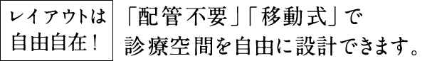レイアウトは自由自在！ 「配管不要」「移動式」で診療空間を自由に設計できます。